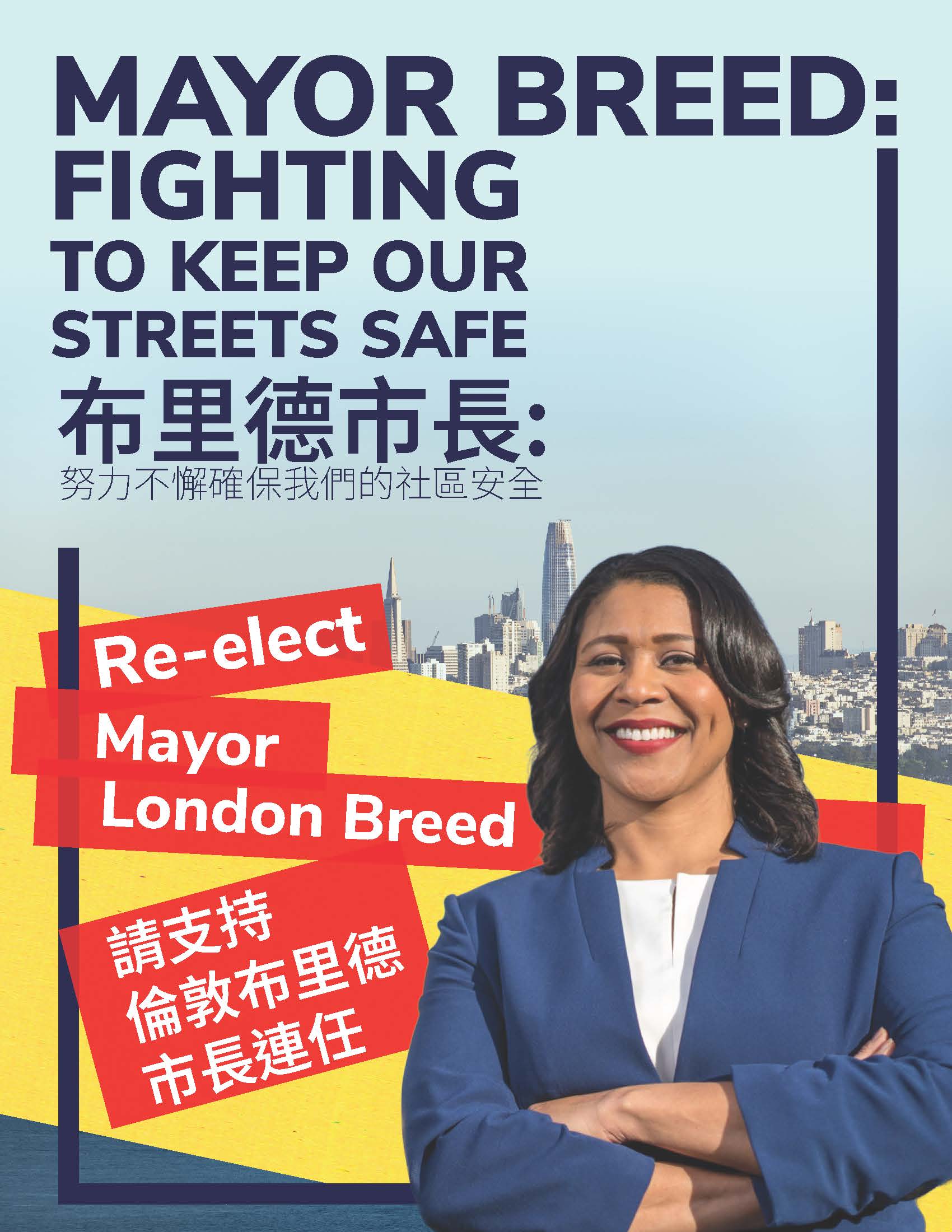 Re-elect Mayor London Breed</p>
<p>請支持<br />
倫敦布⾥德<br />
市長連任</p>
<p>Photo: London Breed smiling with her arms crossed in front of blocks of yellow and red. Image of SF in the background.